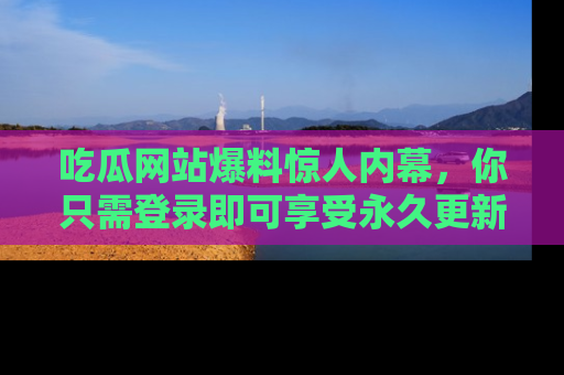 吃瓜网站爆料惊人内幕，你只需登录即可享受永久更新服务！