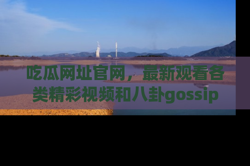 吃瓜网址官网，最新观看各类精彩视频和八卦gossip