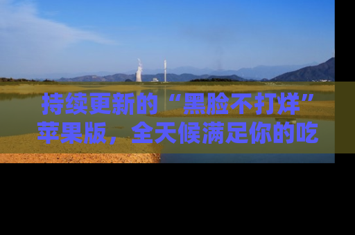 持续更新的“黑脸不打烊”苹果版，全天候满足你的吃瓜需求！