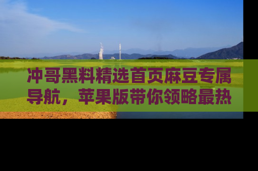 冲哥黑料精选首页麻豆专属导航，苹果版带你领略最热的黑料故事