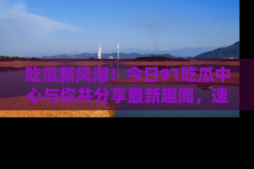 吃瓜新风潮！今日91吃瓜中心与你共分享最新趣闻，速来点击入口看看吧！
