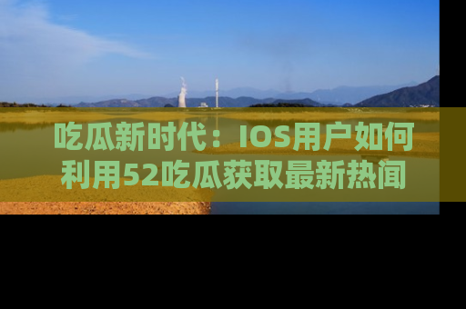 吃瓜新时代：IOS用户如何利用52吃瓜获取最新热闻