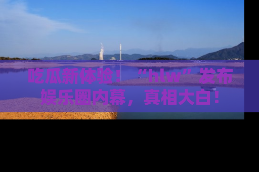 吃瓜新体验！“hlw”发布娱乐圈内幕，真相大白！