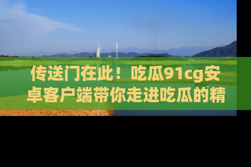 传送门在此！吃瓜91cg安卓客户端带你走进吃瓜的精彩世界