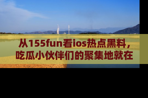 从155fun看ios热点黑料，吃瓜小伙伴们的聚集地就在这里！