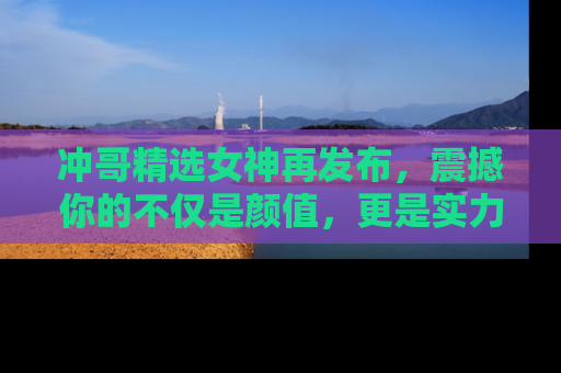 冲哥精选女神再发布，震撼你的不仅是颜值，更是实力！