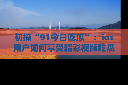 初探“91今日吃瓜”：ios用户如何享受精彩视频吃瓜时光