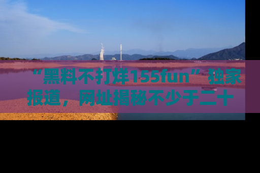 “黑料不打烊155fun”独家报道,网址揭秘不少于二十条惊人黑料新闻!