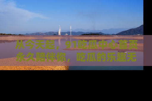 从今天起，91吃瓜中心首页永久陪伴你，吃瓜的乐趣无穷无尽！