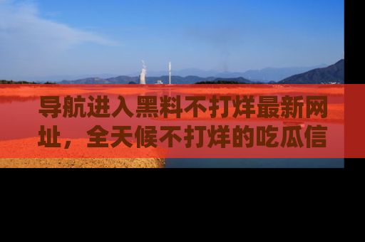 导航进入黑料不打烊最新网址，全天候不打烊的吃瓜信息为你奉上！