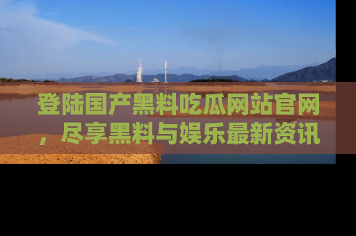 登陆国产黑料吃瓜网站官网，尽享黑料与娱乐最新资讯