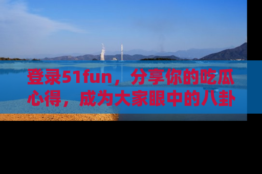 登录51fun，分享你的吃瓜心得，成为大家眼中的八卦专家！