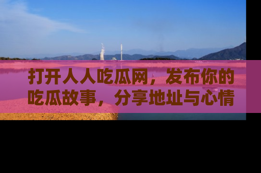 打开人人吃瓜网，发布你的吃瓜故事，分享地址与心情！