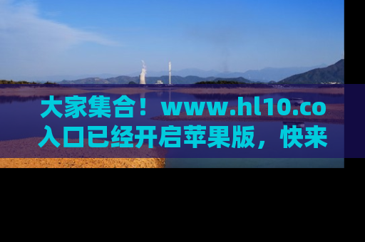 大家集合！www.hl10.co入口已经开启苹果版，快来一起享受吃瓜吧！