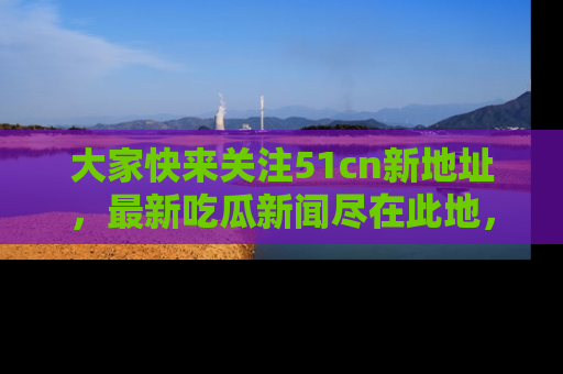 大家快来关注51cn新地址，最新吃瓜新闻尽在此地，绝对不容错过哦！