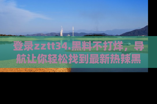 登录zztt34.黑料不打烊，导航让你轻松找到最新热辣黑料，吃瓜更方便！