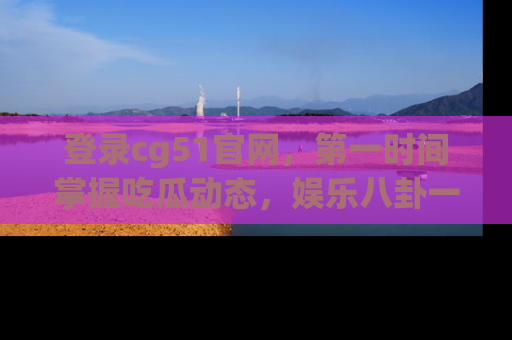 登录cg51官网，第一时间掌握吃瓜动态，娱乐八卦一网打尽！