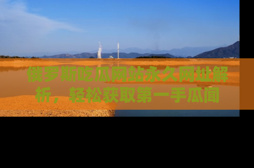 俄罗斯吃瓜网站永久网址解析，轻松获取第一手瓜闻