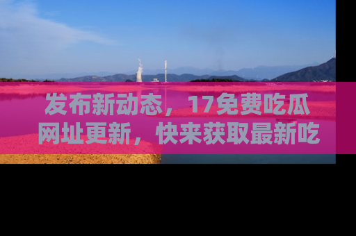 发布新动态，17免费吃瓜网址更新，快来获取最新吃瓜信息哦！