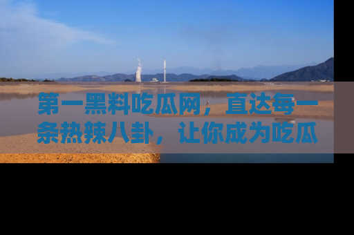 第一黑料吃瓜网，直达每一条热辣八卦，让你成为吃瓜达人！