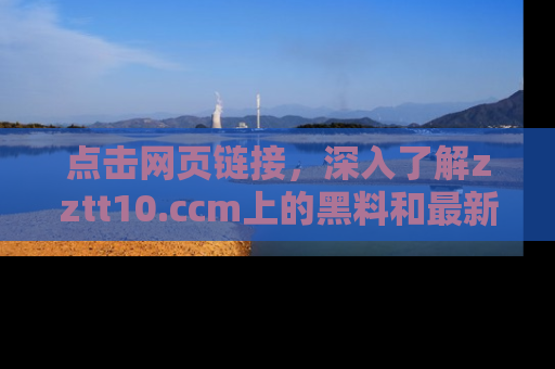 点击网页链接，深入了解zztt10.ccm上的黑料和最新消息！