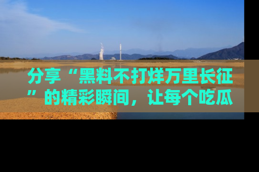 分享“黑料不打烊万里长征”的精彩瞬间，让每个吃瓜人都乐在其中！