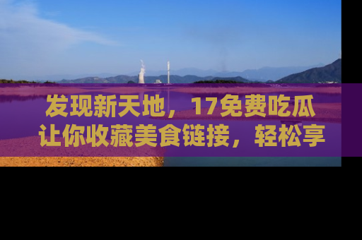 发现新天地，17免费吃瓜让你收藏美食链接，轻松享受美好生活