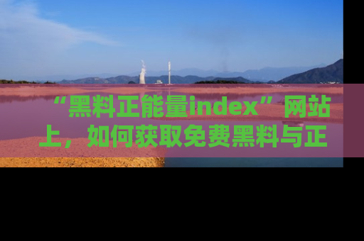 “黑料正能量index”网站上,如何获取免费黑料与正能量资讯?