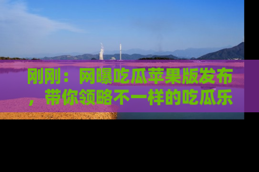 刚刚：网曝吃瓜苹果版发布，带你领略不一样的吃瓜乐趣！