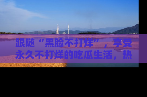 跟随“黑脸不打烊”，享受永久不打烊的吃瓜生活，热辣八卦不断