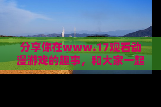 分享你在www.17观看动漫游戏的趣事，和大家一起探讨二次元魅力！