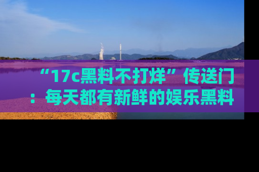 “17c黑料不打烊”传送门:每天都有新鲜的娱乐黑料等你来揭秘!