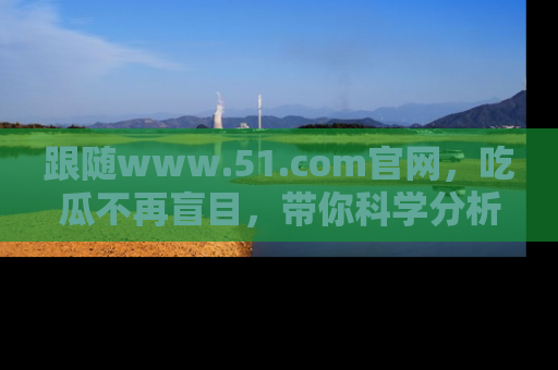 跟随www.51.com官网，吃瓜不再盲目，带你科学分析娱乐圈动态！