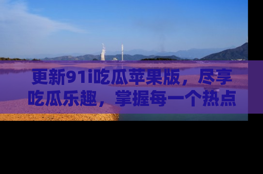 更新91i吃瓜苹果版，尽享吃瓜乐趣，掌握每一个热点话题