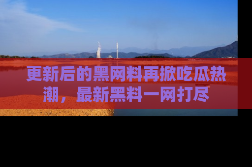 更新后的黑网料再掀吃瓜热潮，最新黑料一网打尽