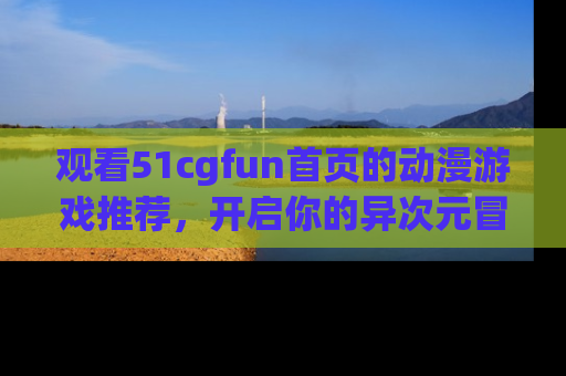 观看51cgfun首页的动漫游戏推荐，开启你的异次元冒险之旅！