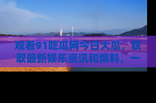 观看91吃瓜网今日大瓜，获取最新娱乐资讯和爆料，一起来围观！