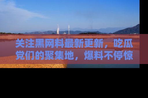 关注黑网料最新更新，吃瓜党们的聚集地，爆料不停惊喜连连！