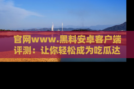 官网www.黑料安卓客户端评测：让你轻松成为吃瓜达人！