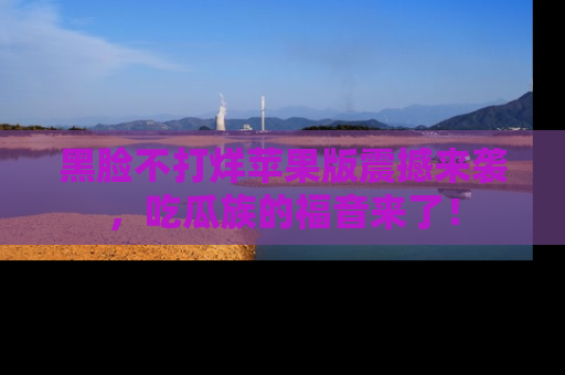 黑脸不打烊苹果版震撼来袭，吃瓜族的福音来了！