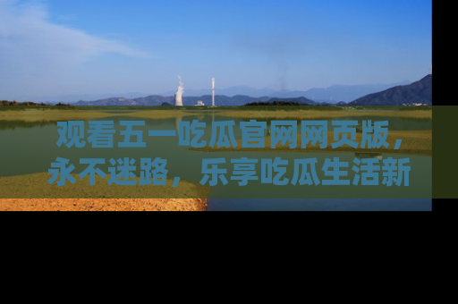 观看五一吃瓜官网网页版，永不迷路，乐享吃瓜生活新方式