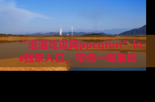 “泡泡吃瓜网ppcgfun”ios独家入口,带你一键解锁最新娱乐资讯,快来吃瓜!
