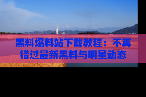 黑料爆料站下载教程：不再错过最新黑料与明星动态