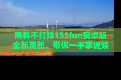 黑料不打烊155fun安卓版全新更新，带你一手掌握娱乐圈的秘密与八卦！
