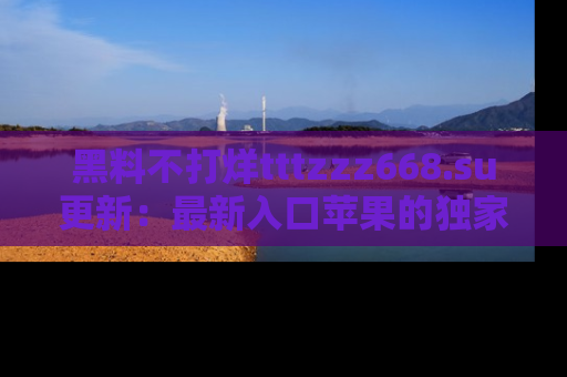 黑料不打烊tttzzz668.su更新：最新入口苹果的独家黑料，你不能错过的真相！