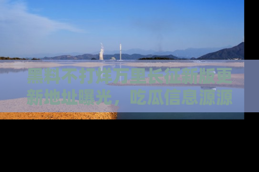 黑料不打烊万里长征新版更新地址曝光，吃瓜信息源源不断