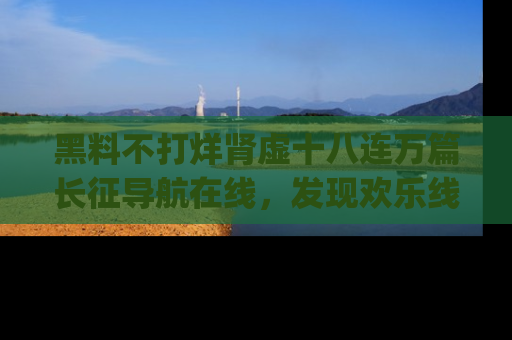 黑料不打烊肾虚十八连万篇长征导航在线，发现欢乐线路的最佳app推荐！