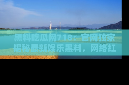 黑料吃瓜网718：官网独家揭秘最新娱乐黑料，网络红人齐聚一堂！