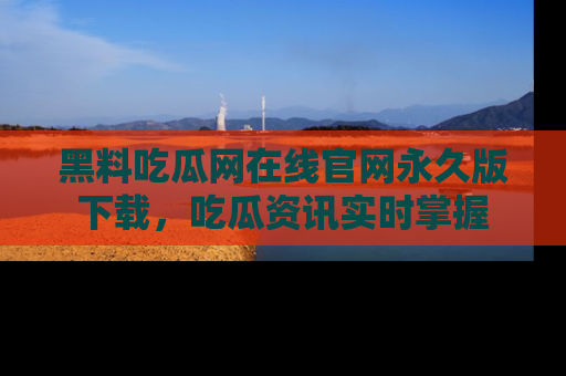 黑料吃瓜网在线官网永久版下载，吃瓜资讯实时掌握
