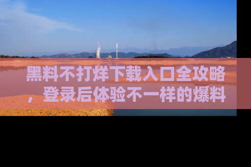 黑料不打烊下载入口全攻略，登录后体验不一样的爆料乐趣！